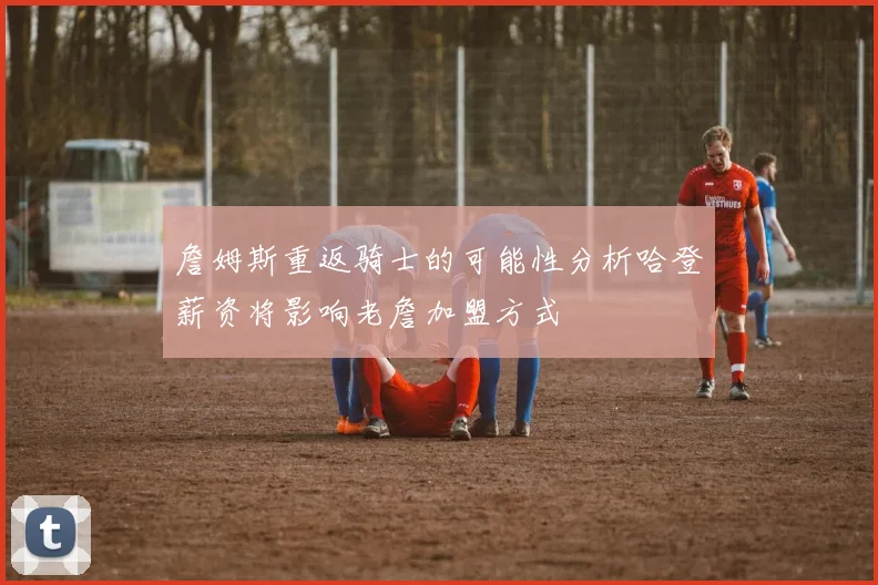 詹姆斯重返骑士的可能性分析哈登薪资将影响老詹加盟方式