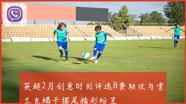 英超2月创意时刻评选B费助攻与索兰克蝎子摆尾精彩纷呈