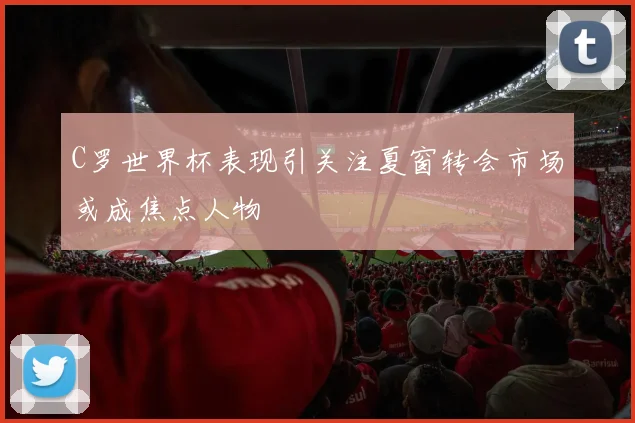 C罗世界杯表现引关注夏窗转会市场或成焦点人物