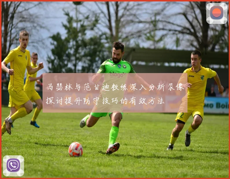 马瑟林与范甘迪教练深入分析录像探讨提升防守技巧的有效方法