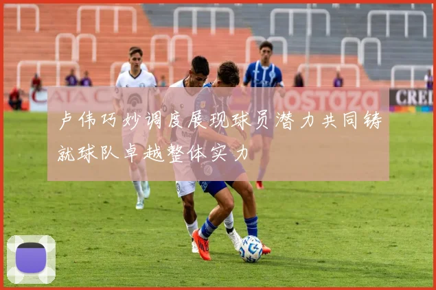卢伟巧妙调度展现球员潜力共同铸就球队卓越整体实力