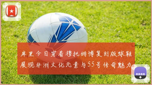 库里今日穿着穆托姆博复刻版球鞋展现非洲文化元素与55号传奇魅力