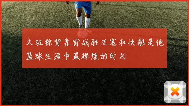 文班称背靠背战胜活塞和快船是他篮球生涯中最辉煌的时刻