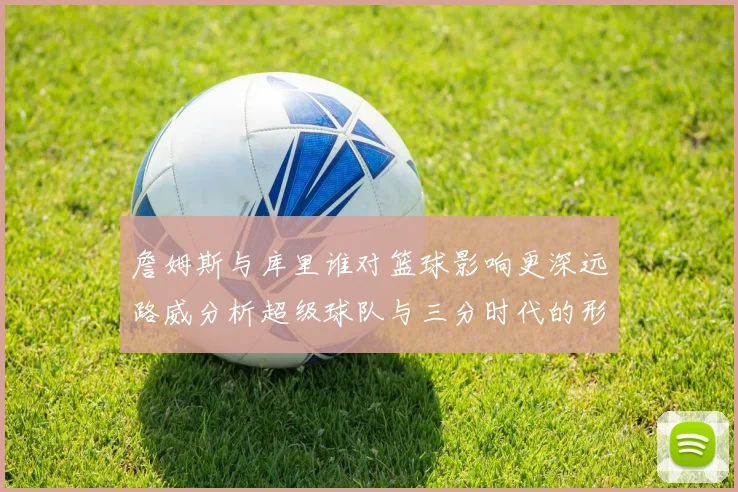 詹姆斯与库里谁对篮球影响更深远路威分析超级球队与三分时代的形成