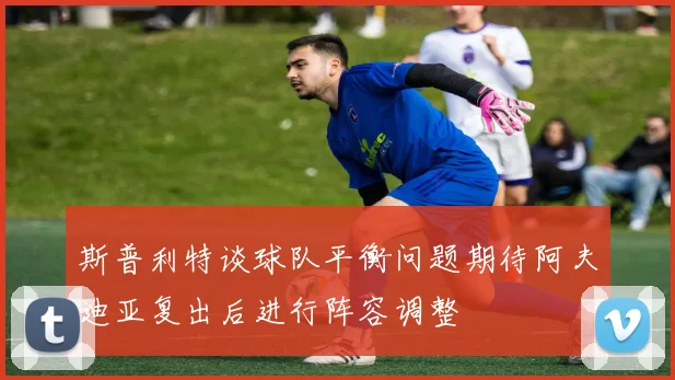 斯普利特谈球队平衡问题期待阿夫迪亚复出后进行阵容调整