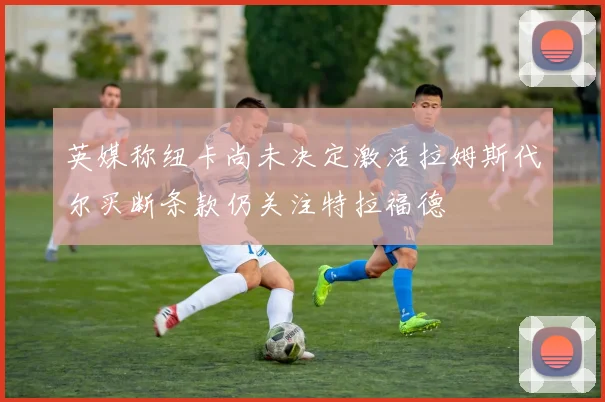 英媒称纽卡尚未决定激活拉姆斯代尔买断条款仍关注特拉福德