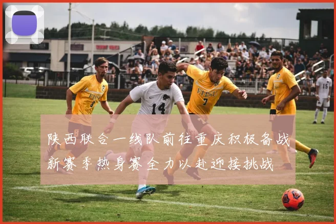 陕西联合一线队前往重庆积极备战新赛季热身赛全力以赴迎接挑战