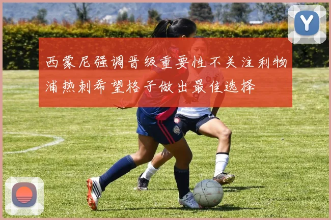 西蒙尼强调晋级重要性不关注利物浦热刺希望格子做出最佳选择