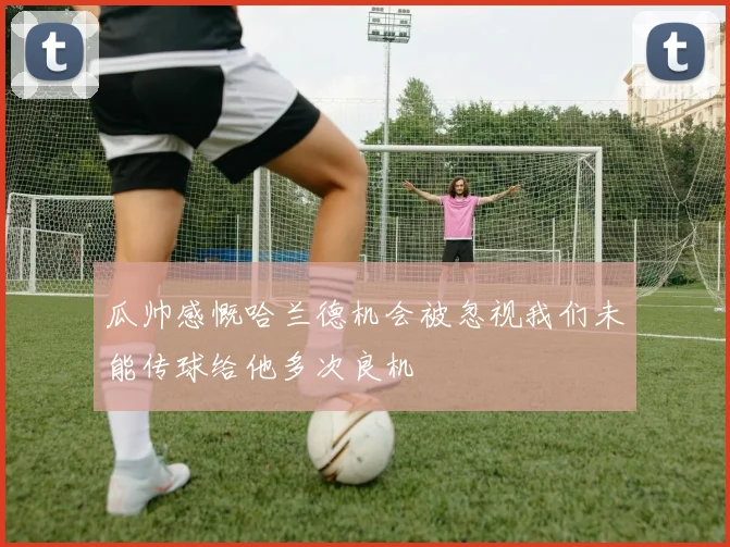 瓜帅感慨哈兰德机会被忽视我们未能传球给他多次良机