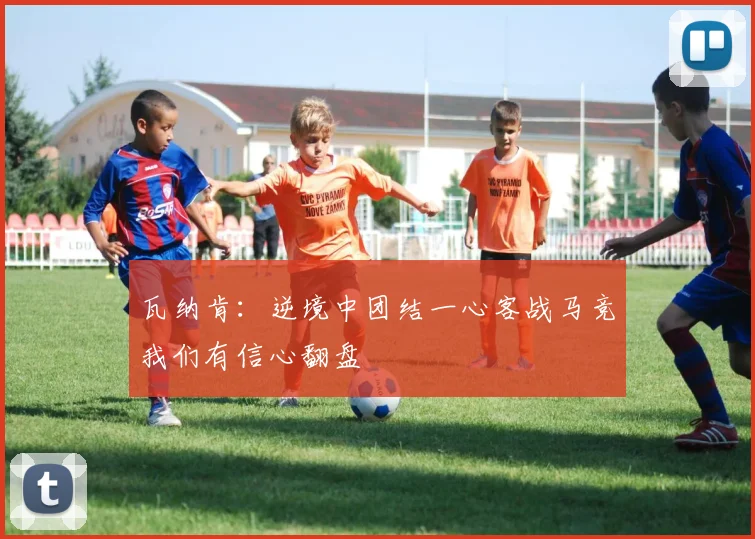 瓦纳肯：逆境中团结一心客战马竞我们有信心翻盘