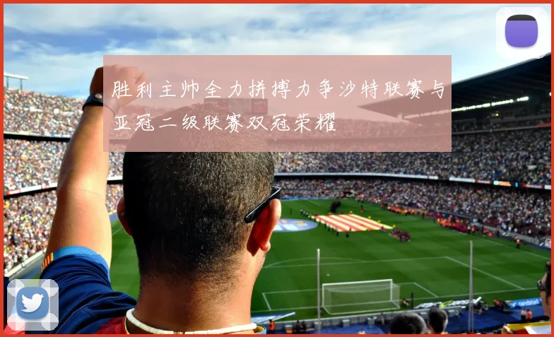 胜利主帅全力拼搏力争沙特联赛与亚冠二级联赛双冠荣耀