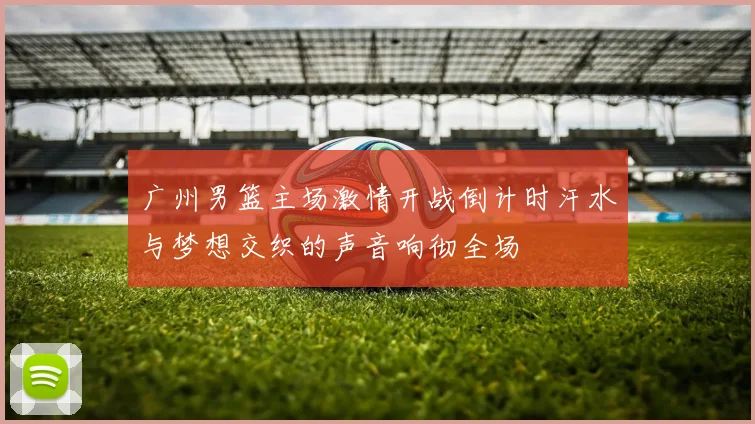广州男篮主场激情开战倒计时汗水与梦想交织的声音响彻全场