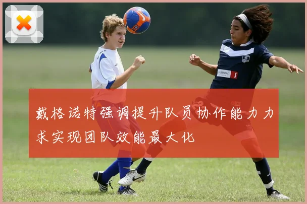 戴格诺特强调提升队员协作能力力求实现团队效能最大化