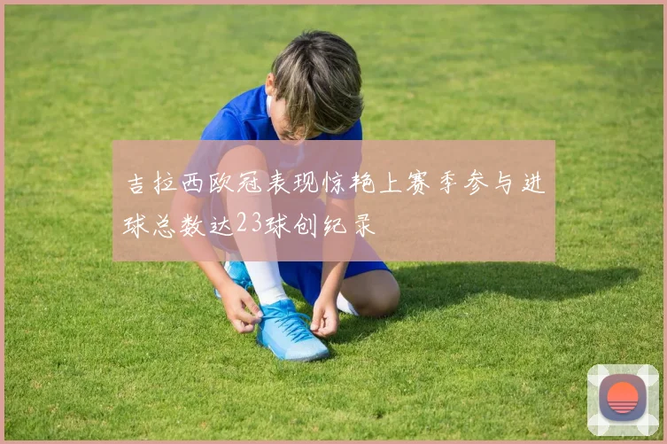 吉拉西欧冠表现惊艳上赛季参与进球总数达23球创纪录