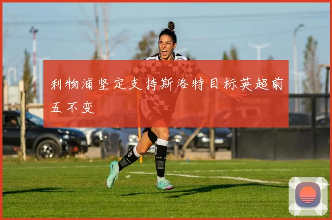 利物浦坚定支持斯洛特目标英超前五不变