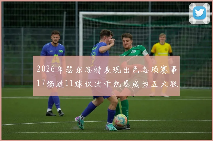 2026年瑟尔洛特表现出色各项赛事17场进11球仅次于凯恩成为五大联赛新星
