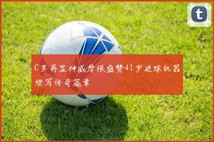 C罗再显神威摩根盛赞41岁进球机器续写传奇篇章