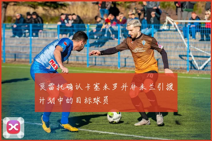 莫雷托确认卡塞米罗并非米兰引援计划中的目标球员