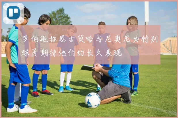 罗伯逊称恩古莫哈与尼奥尼为特别球员期待他们的长久表现