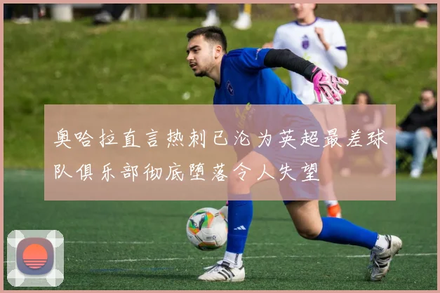 奥哈拉直言热刺已沦为英超最差球队俱乐部彻底堕落令人失望