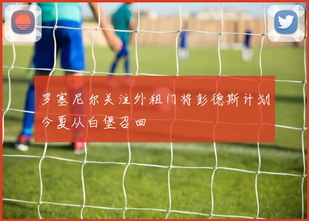 罗塞尼尔关注外租门将彭德斯计划今夏从白堡召回